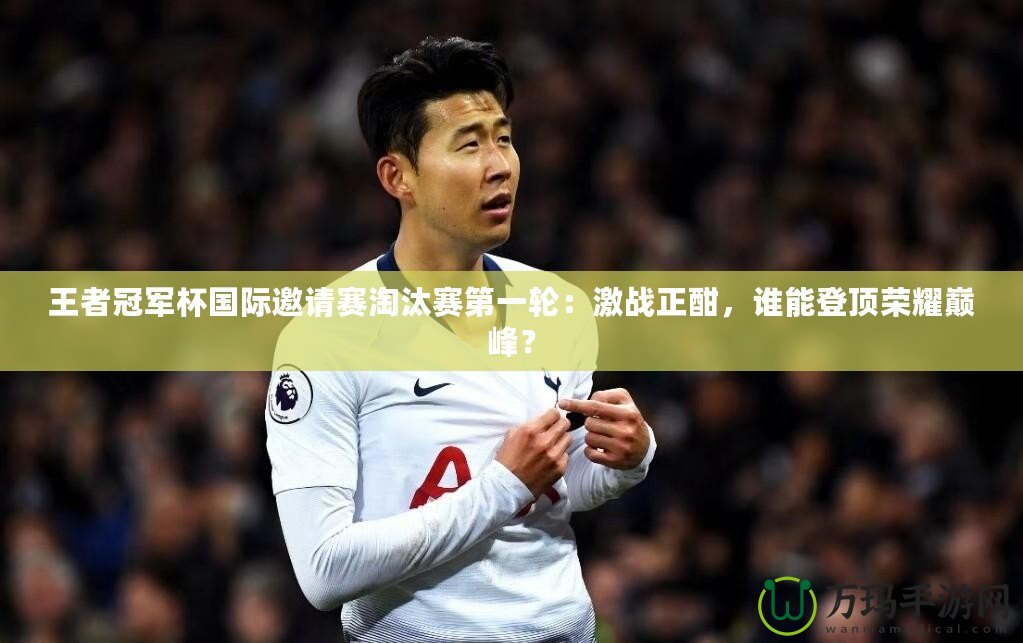 王者冠軍杯國(guó)際邀請(qǐng)賽淘汰賽第一輪：激戰(zhàn)正酣，誰(shuí)能登頂榮耀巔峰？