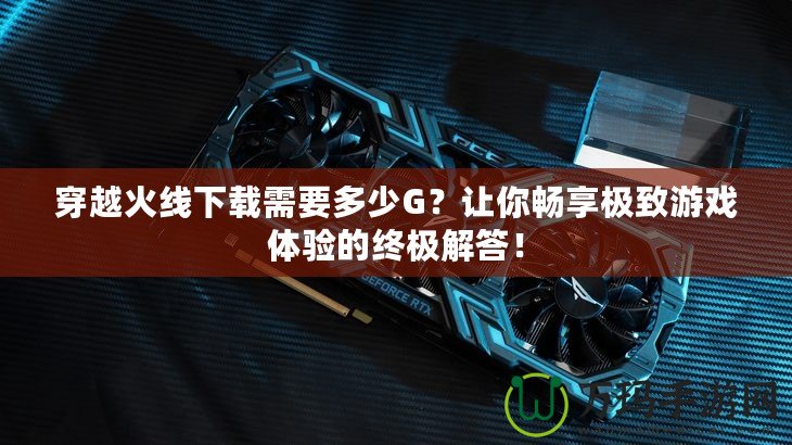 穿越火線下載需要多少G？讓你暢享極致游戲體驗(yàn)的終極解答！