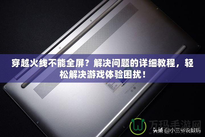 穿越火線不能全屏？解決問題的詳細(xì)教程，輕松解決游戲體驗(yàn)困擾！