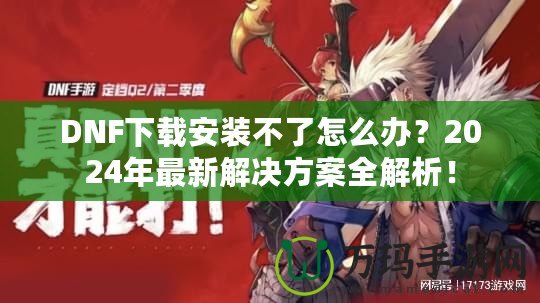 DNF下載安裝不了怎么辦？2024年最新解決方案全解析！