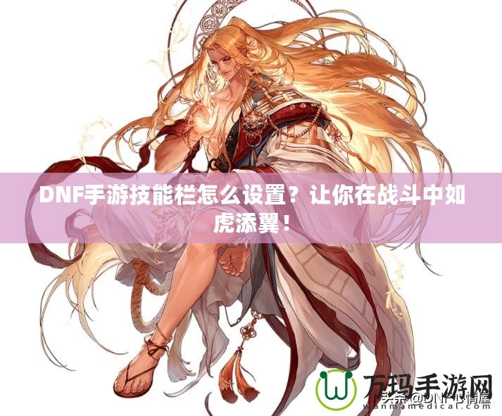 DNF手游技能欄怎么設置？讓你在戰(zhàn)斗中如虎添翼！
