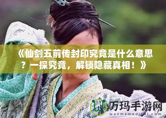 《仙劍五前傳封印究竟是什么意思？一探究竟，解鎖隱藏真相！》