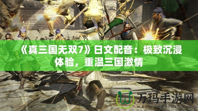 《真三國無雙7》日文配音：極致沉浸體驗(yàn)，重溫三國激情