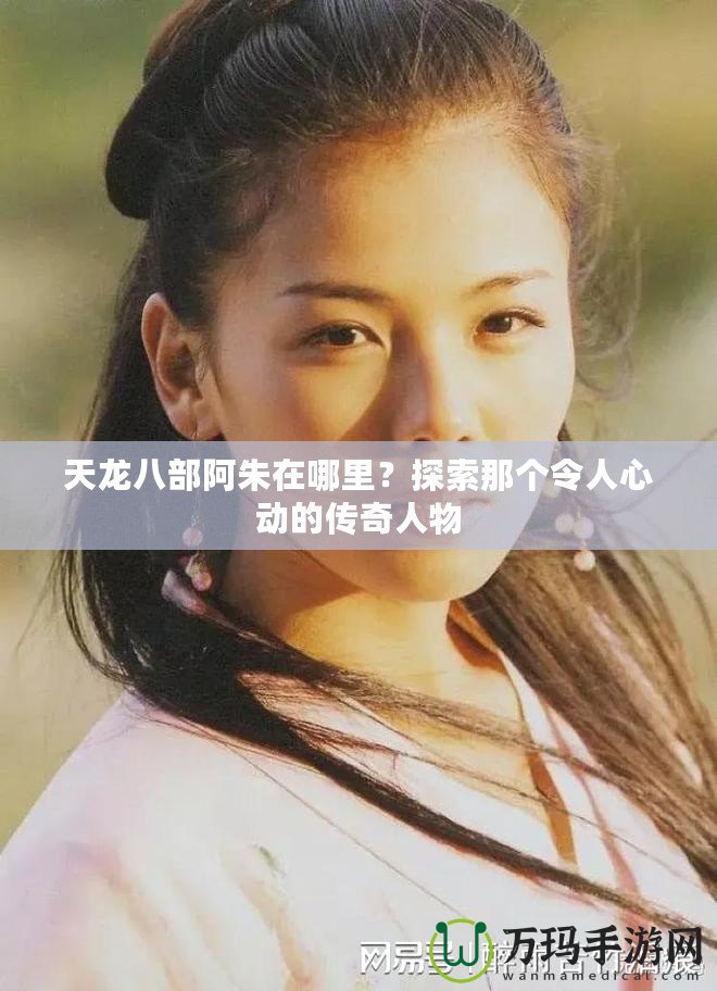 天龍八部阿朱在哪里？探索那個令人心動的傳奇人物