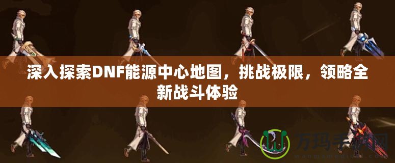 深入探索DNF能源中心地圖，挑戰(zhàn)極限，領略全新戰(zhàn)斗體驗
