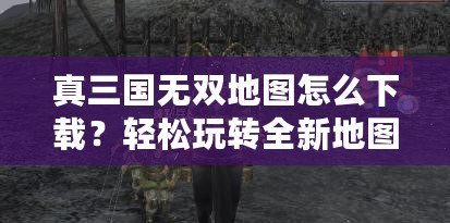 真三國無雙地圖怎么下載？輕松玩轉(zhuǎn)全新地圖，提升游戲體驗！
