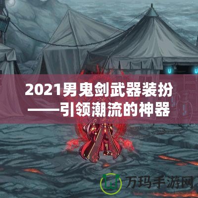2021男鬼劍武器裝扮——引領(lǐng)潮流的神器之選！