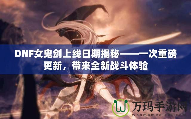 DNF女鬼劍上線日期揭秘——一次重磅更新，帶來全新戰(zhàn)斗體驗