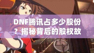 DNF騰訊占多少股份？揭秘背后的股權(quán)故事