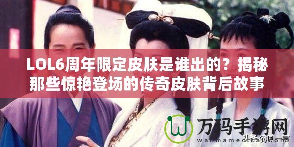 LOL6周年限定皮膚是誰出的？揭秘那些驚艷登場(chǎng)的傳奇皮膚背后故事