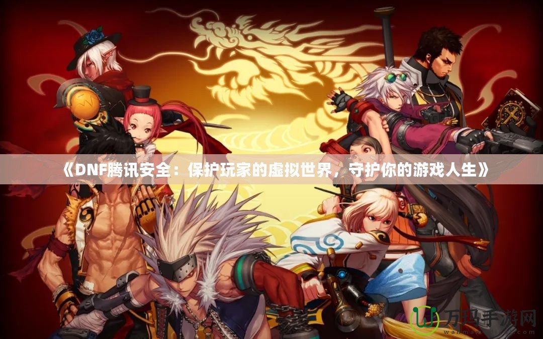 《DNF騰訊安全：保護(hù)玩家的虛擬世界，守護(hù)你的游戲人生》