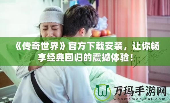 《傳奇世界》官方下載安裝，讓你暢享經(jīng)典回歸的震撼體驗(yàn)！