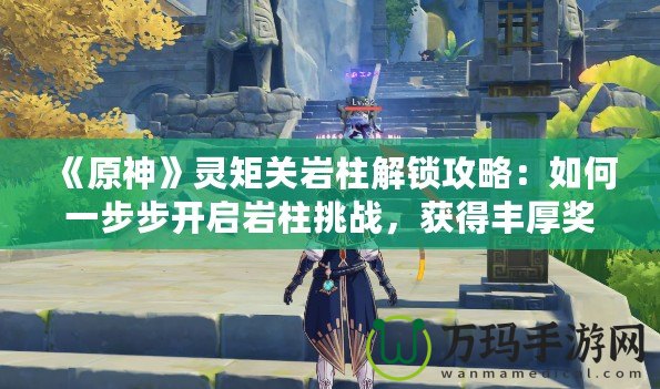 《原神》靈矩關巖柱解鎖攻略：如何一步步開啟巖柱挑戰(zhàn)，獲得豐厚獎勵！