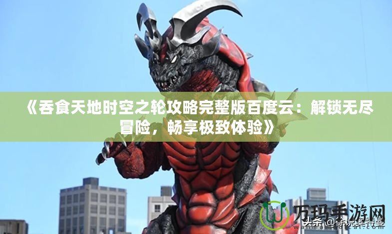 《吞食天地時(shí)空之輪攻略完整版百度云：解鎖無(wú)盡冒險(xiǎn)，暢享極致體驗(yàn)》