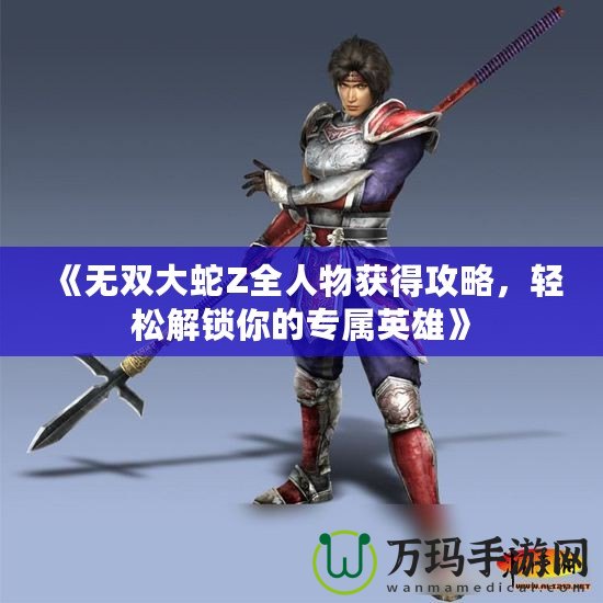 《無雙大蛇Z全人物獲得攻略，輕松解鎖你的專屬英雄》