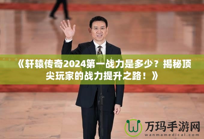 《軒轅傳奇2024第一戰(zhàn)力是多少？揭秘頂尖玩家的戰(zhàn)力提升之路！》