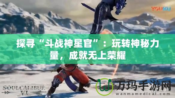 探尋“斗戰(zhàn)神星官”：玩轉(zhuǎn)神秘力量，成就無(wú)上榮耀