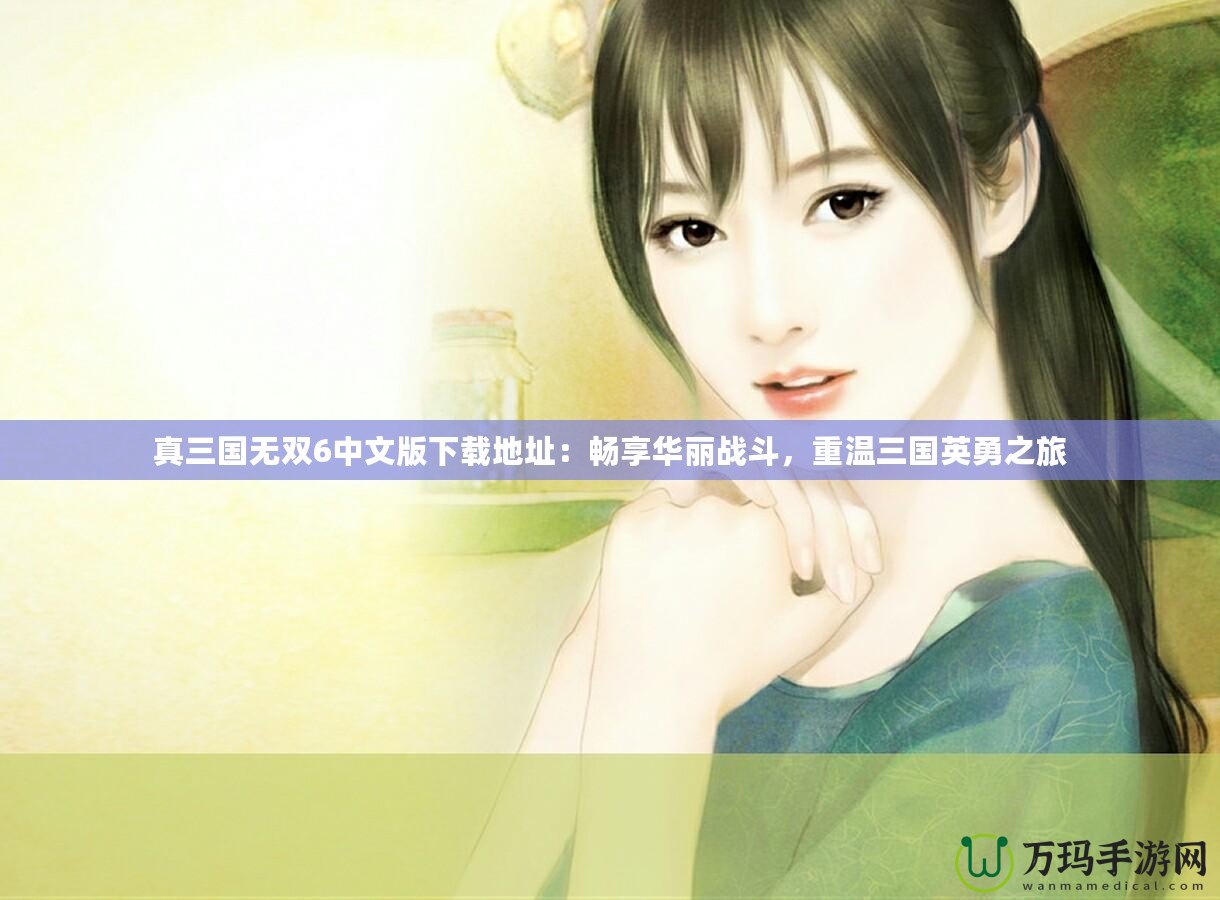 真三國(guó)無(wú)雙6中文版下載地址：暢享華麗戰(zhàn)斗，重溫三國(guó)英勇之旅