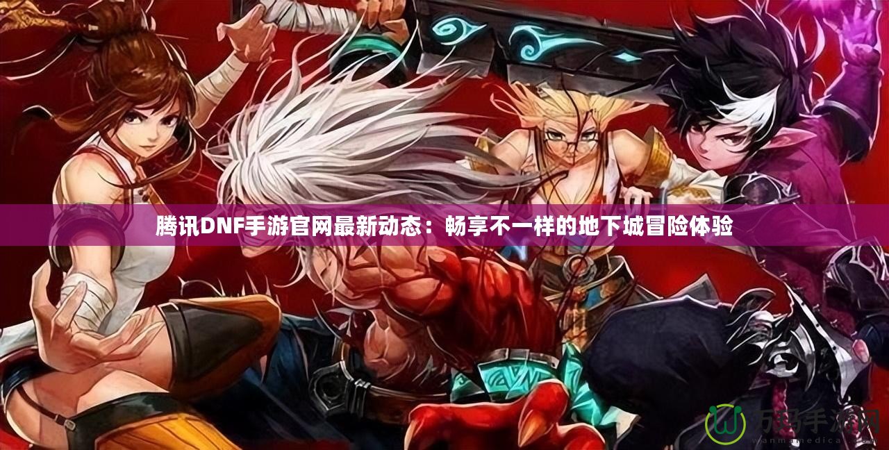 騰訊DNF手游官網(wǎng)最新動態(tài)：暢享不一樣的地下城冒險(xiǎn)體驗(yàn)