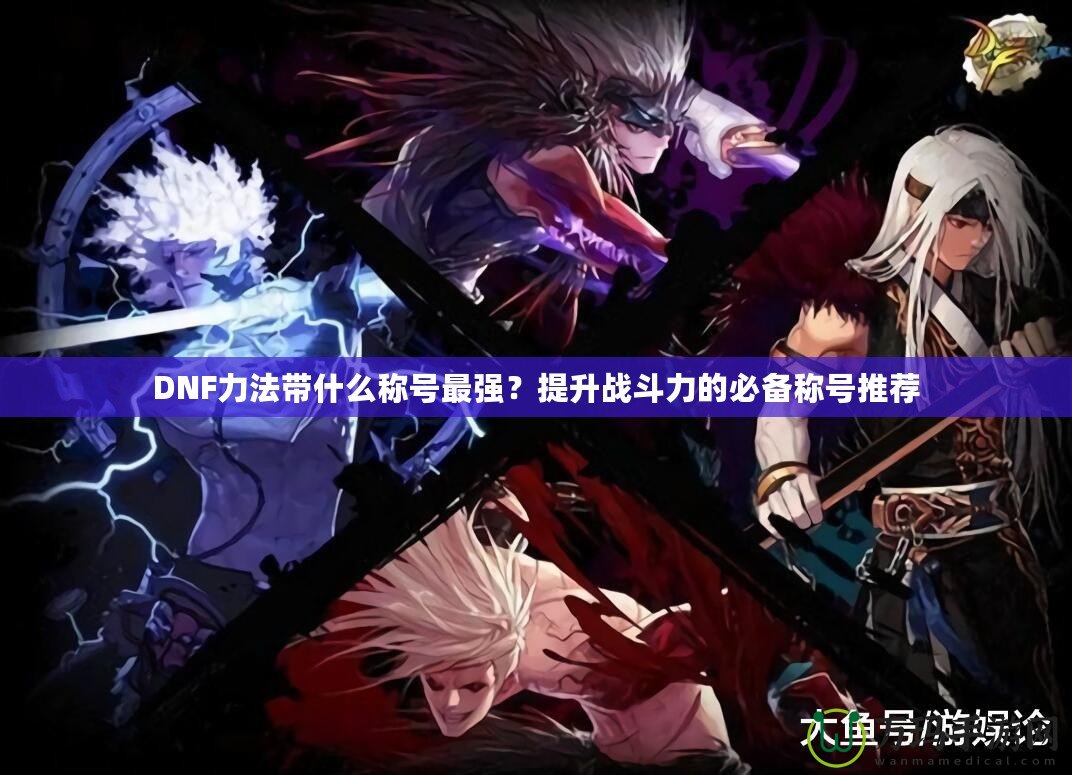 DNF力法帶什么稱號最強？提升戰(zhàn)斗力的必備稱號推薦