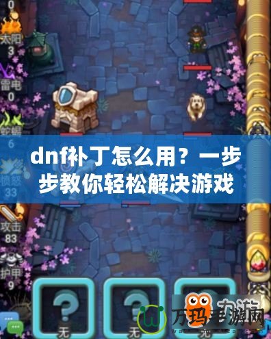 dnf補(bǔ)丁怎么用？一步步教你輕松解決游戲卡頓、閃退問題！