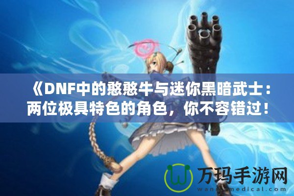 《DNF中的憨憨牛與迷你黑暗武士：兩位極具特色的角色，你不容錯過！》