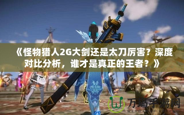 《怪物獵人2G大劍還是太刀厲害？深度對比分析，誰才是真正的王者？》