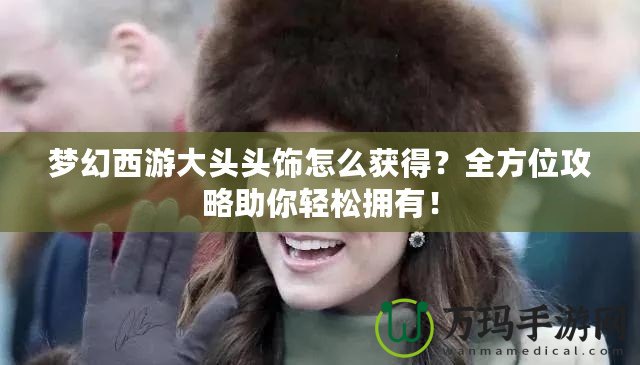 夢幻西游大頭頭飾怎么獲得？全方位攻略助你輕松擁有！