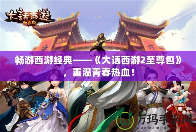 暢游西游經(jīng)典——《大話西游2至尊包》，重溫青春熱血！