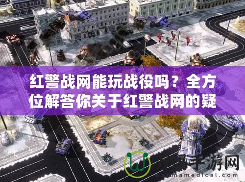 紅警戰(zhàn)網(wǎng)能玩戰(zhàn)役嗎？全方位解答你關(guān)于紅警戰(zhàn)網(wǎng)的疑問