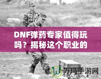 DNF彈藥專家值得玩嗎？揭秘這個職業(yè)的獨特魅力與優(yōu)勢！
