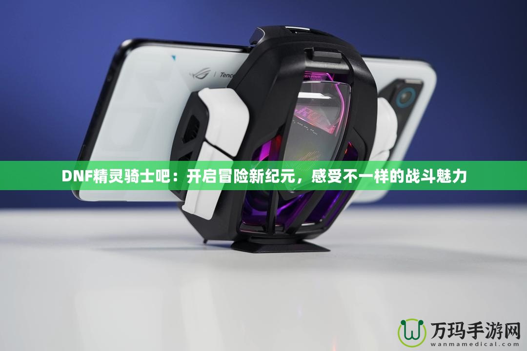 DNF精靈騎士吧：開啟冒險新紀元，感受不一樣的戰(zhàn)斗魅力