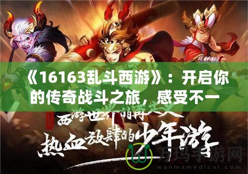 《16163亂斗西游》：開啟你的傳奇戰(zhàn)斗之旅，感受不一樣的西游體驗！