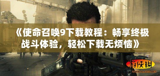 《使命召喚9下載教程：暢享終極戰(zhàn)斗體驗，輕松下載無煩惱》