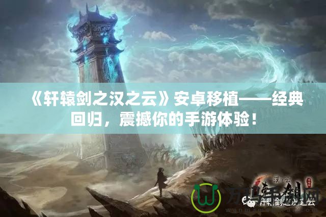 《軒轅劍之漢之云》安卓移植——經(jīng)典回歸，震撼你的手游體驗(yàn)！