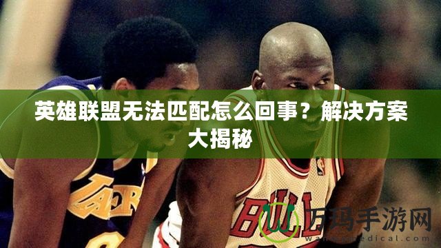英雄聯(lián)盟無(wú)法匹配怎么回事？解決方案大揭秘