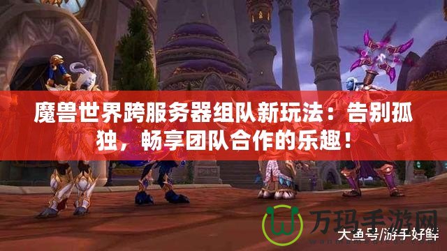 魔獸世界跨服務(wù)器組隊(duì)新玩法：告別孤獨(dú)，暢享團(tuán)隊(duì)合作的樂(lè)趣！